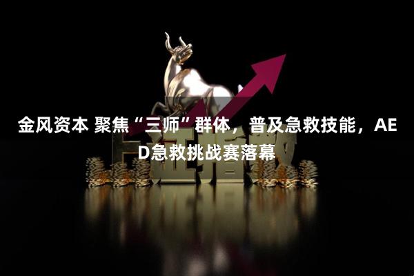 金风资本 聚焦“三师”群体，普及急救技能，AED急救挑战赛落幕