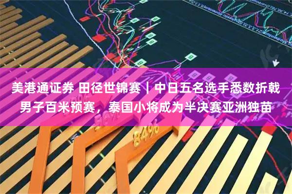 美港通证券 田径世锦赛｜中日五名选手悉数折戟男子百米预赛，泰国小将成为半决赛亚洲独苗