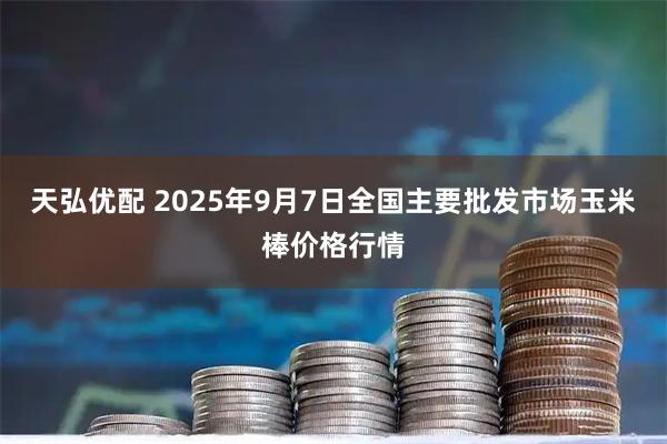天弘优配 2025年9月7日全国主要批发市场玉米棒价格行情