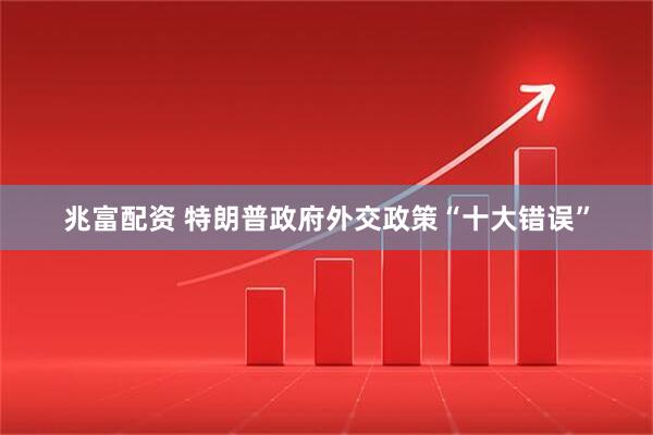 兆富配资 特朗普政府外交政策“十大错误”