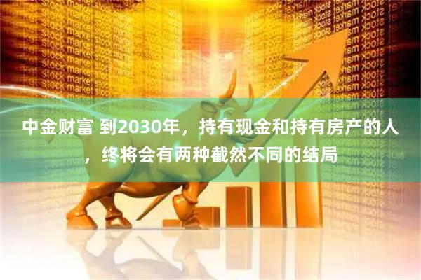 中金财富 到2030年，持有现金和持有房产的人，终将会有两种截然不同的结局