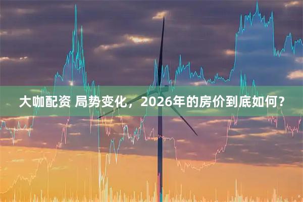 大咖配资 局势变化，2026年的房价到底如何？