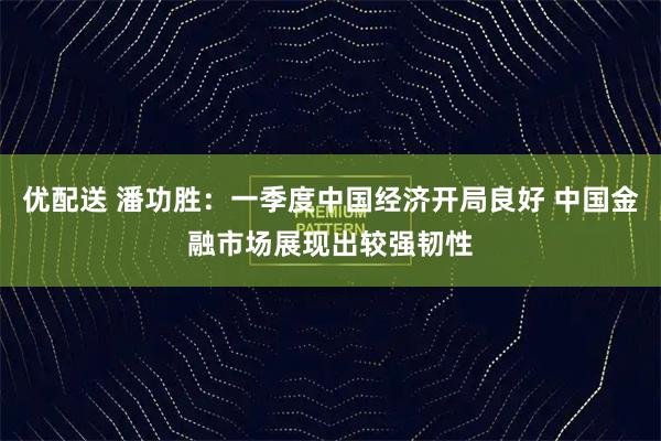 优配送 潘功胜：一季度中国经济开局良好 中国金融市场展现出较强韧性