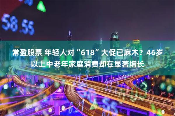 常盈股票 年轻人对“618”大促已麻木？46岁以上中老年家庭消费却在显著增长