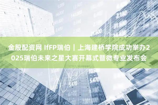 金股配资网 IfFP瑞伯｜上海建桥学院成功举办2025瑞伯未来之星大赛开幕式暨微专业发布会