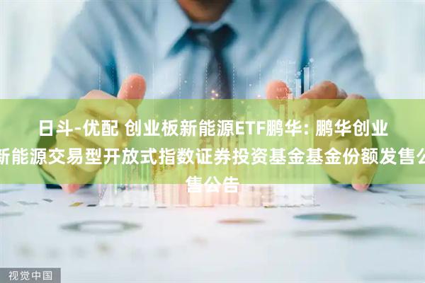 日斗-优配 创业板新能源ETF鹏华: 鹏华创业板新能源交易型开放式指数证券投资基金基金份额发售公告