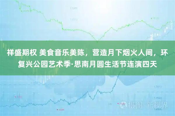 祥盛期权 美食音乐美陈，营造月下烟火人间，环复兴公园艺术季·思南月圆生活节连演四天
