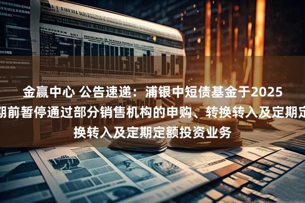 金赢中心 公告速递：浦银中短债基金于2025年国庆节假期前暂停通过部分销售机构的申购、转换转入及定期定额投资业务