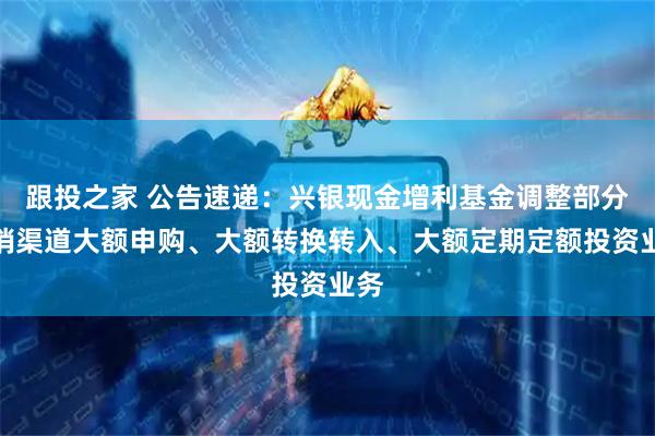 跟投之家 公告速递：兴银现金增利基金调整部分代销渠道大额申购、大额转换转入、大额定期定额投资业务