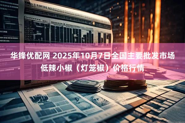 华锋优配网 2025年10月7日全国主要批发市场低辣小椒（灯笼椒）价格行情