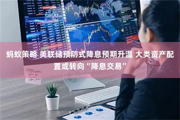 蚂蚁策略 美联储预防式降息预期升温 大类资产配置或转向“降息交易”