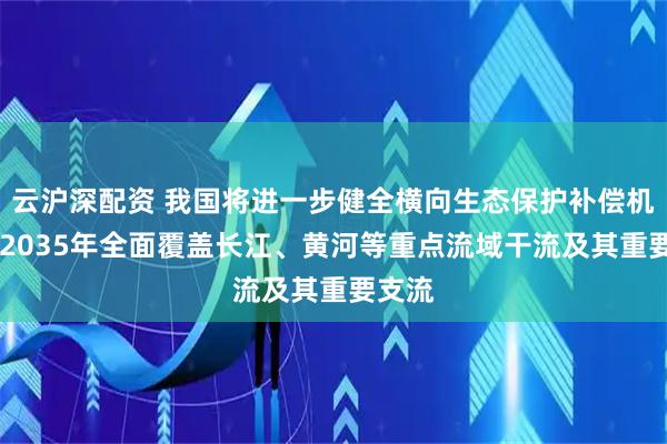 云沪深配资 我国将进一步健全横向生态保护补偿机制 到2035年全面覆盖长江、黄河等重点流域干流及其重要支流