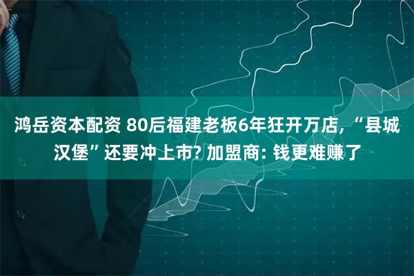 鸿岳资本配资 80后福建老板6年狂开万店, “县城汉堡”还要冲上市? 加盟商: 钱更难赚了