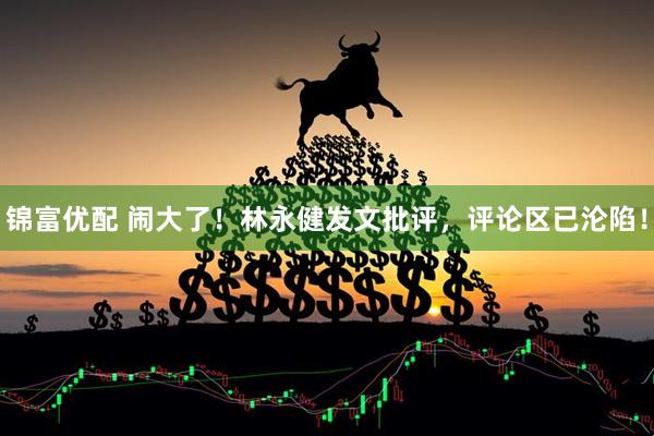 锦富优配 闹大了！林永健发文批评，评论区已沦陷！