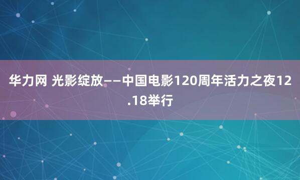 华力网 光影绽放——中国电影120周年活力之夜12.18举行