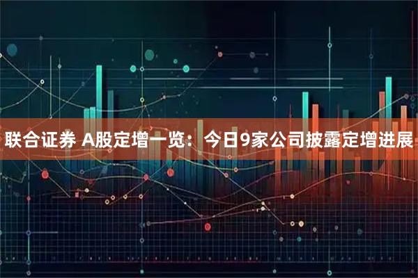 联合证券 A股定增一览：今日9家公司披露定增进展
