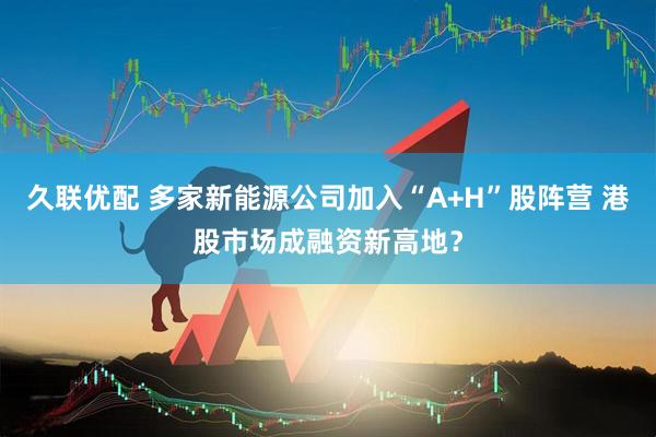 久联优配 多家新能源公司加入“A+H”股阵营 港股市场成融资新高地？