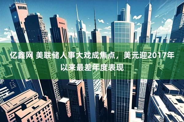 亿鑫网 美联储人事大戏成焦点，美元迎2017年以来最差年度表现