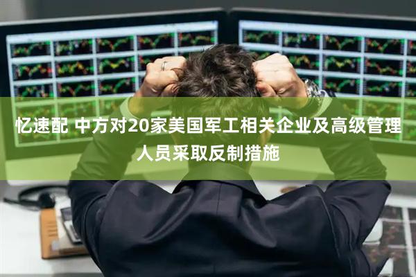 忆速配 中方对20家美国军工相关企业及高级管理人员采取反制措施