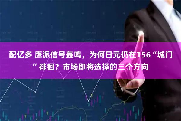配亿多 鹰派信号轰鸣，为何日元仍在156“城门”徘徊？市场即将选择的三个方向