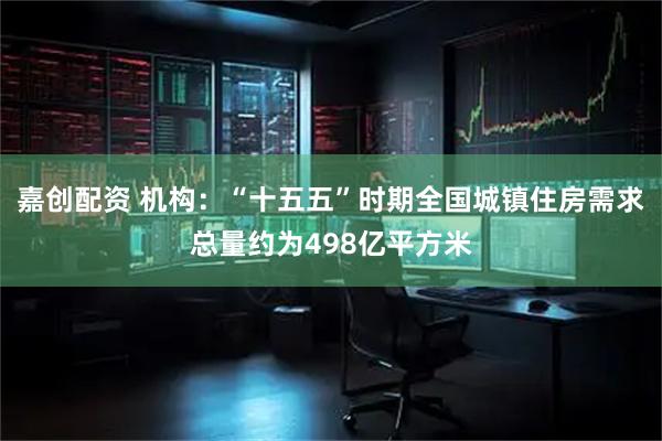 嘉创配资 机构：“十五五”时期全国城镇住房需求总量约为498亿平方米