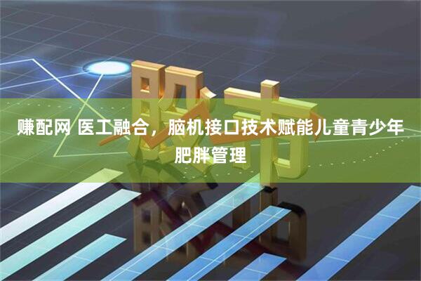 赚配网 医工融合，脑机接口技术赋能儿童青少年肥胖管理