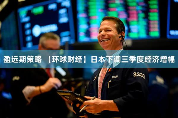 盈远期策略 【环球财经】日本下调三季度经济增幅