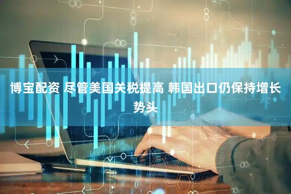 博宝配资 尽管美国关税提高 韩国出口仍保持增长势头