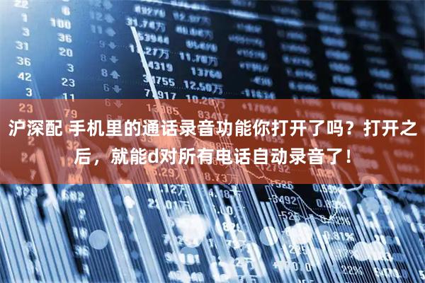 沪深配 手机里的通话录音功能你打开了吗？打开之后，就能d对所有电话自动录音了！