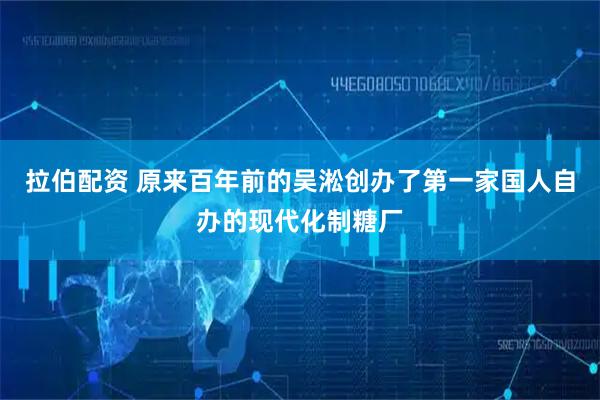 拉伯配资 原来百年前的吴淞创办了第一家国人自办的现代化制糖厂