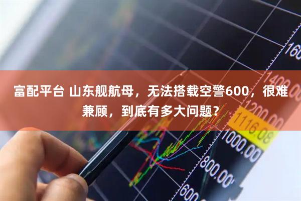 富配平台 山东舰航母，无法搭载空警600，很难兼顾，到底有多大问题？