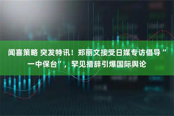 闻喜策略 突发特讯！郑丽文接受日媒专访倡导“一中保台”，罕见措辞引爆国际舆论