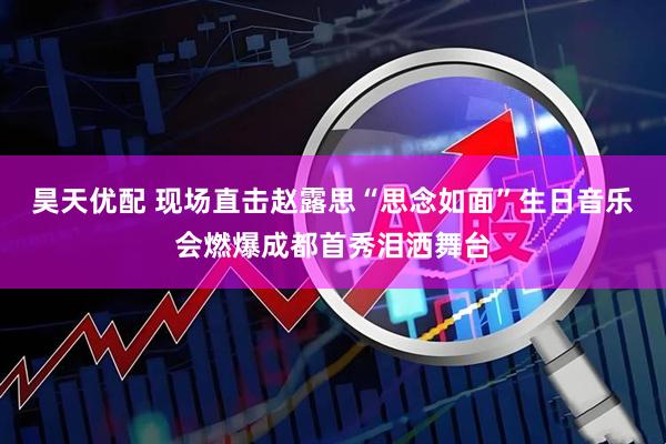 昊天优配 现场直击赵露思“思念如面”生日音乐会燃爆成都首秀泪洒舞台