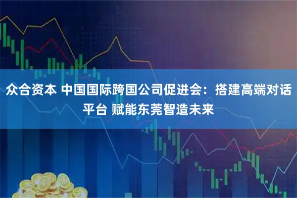 众合资本 中国国际跨国公司促进会：搭建高端对话平台 赋能东莞智造未来