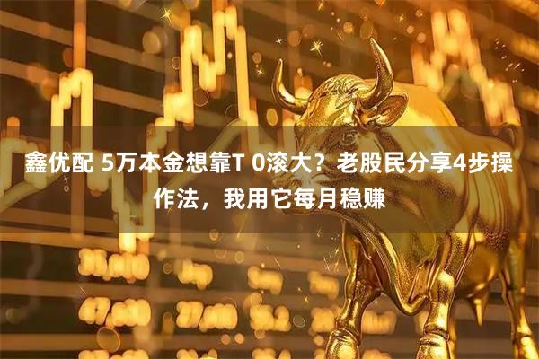 鑫优配 5万本金想靠T 0滚大？老股民分享4步操作法，我用它每月稳赚