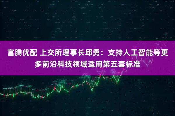 富腾优配 上交所理事长邱勇：支持人工智能等更多前沿科技领域适用第五套标准