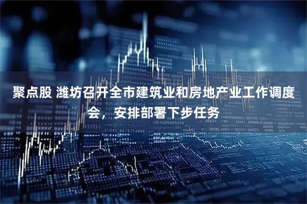 聚点股 潍坊召开全市建筑业和房地产业工作调度会，安排部署下步任务