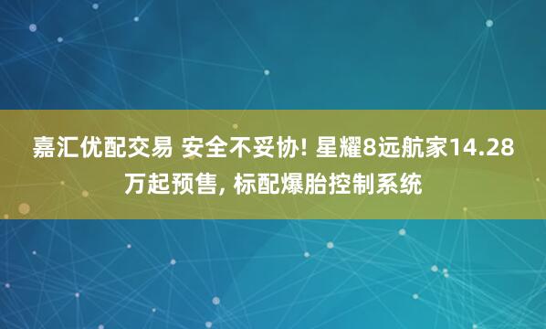 嘉汇优配交易 安全不妥协! 星耀8远航家14.28万起预售, 标配爆胎控制系统