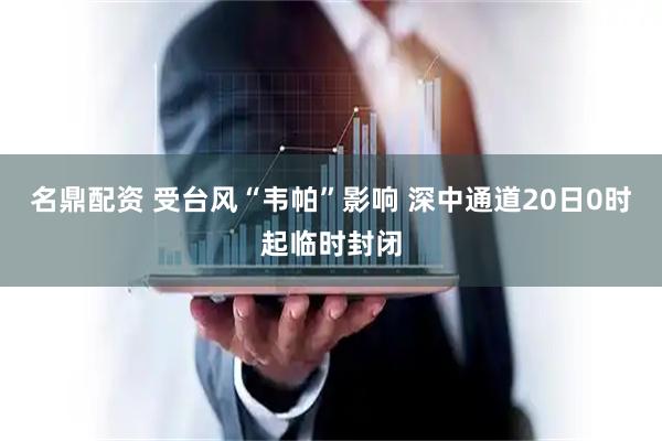 名鼎配资 受台风“韦帕”影响 深中通道20日0时起临时封闭
