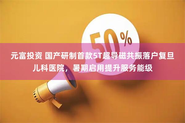 元富投资 国产研制首款5T超导磁共振落户复旦儿科医院，暑期启用提升服务能级
