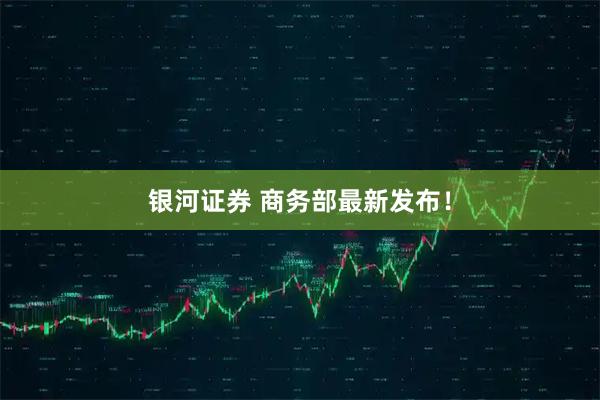 银河证券 商务部最新发布！